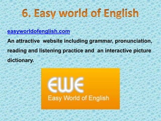 easyworldofenglish.com
An attractive website including grammar, pronunciation,
reading and listening practice and an interactive picture
dictionary.
 