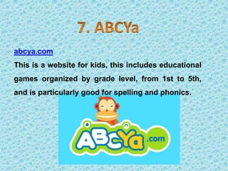 abcya.com
This is a website for kids, this includes educational
games organized by grade level, from 1st to 5th,
and is particularly good for spelling and phonics.
 