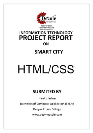 SUBMITED BY
Hardik Jadam
Bachelors of Computer Application II YEAR
Dezyne E´cole College
www.dezyneecole.com
INFORMATION TECHNOLOGY
PROJECT REPORT
ON
SMART CITY
HTML/CSS
 