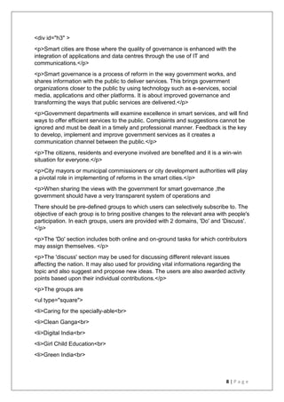 8 | P a g e
<div id="h3" >
<p>Smart cities are those where the quality of governance is enhanced with the
integration of applications and data centres through the use of IT and
communications.</p>
<p>Smart governance is a process of reform in the way government works, and
shares information with the public to deliver services. This brings government
organizations closer to the public by using technology such as e-services, social
media, applications and other platforms. It is about improved governance and
transforming the ways that public services are delivered.</p>
<p>Government departments will examine excellence in smart services, and will find
ways to offer efficient services to the public. Complaints and suggestions cannot be
ignored and must be dealt in a timely and professional manner. Feedback is the key
to develop, implement and improve government services as it creates a
communication channel between the public.</p>
<p>The citizens, residents and everyone involved are benefited and it is a win-win
situation for everyone.</p>
<p>City mayors or municipal commissioners or city development authorities will play
a pivotal role in implementing of reforms in the smart cities.</p>
<p>When sharing the views with the government for smart governance ,the
government should have a very transparent system of operations and
There should be pre-defined groups to which users can selectively subscribe to. The
objective of each group is to bring positive changes to the relevant area with people's
participation. In each groups, users are provided with 2 domains, 'Do' and 'Discuss'.
</p>
<p>The 'Do' section includes both online and on-ground tasks for which contributors
may assign themselves. </p>
<p>The 'discuss' section may be used for discussing different relevant issues
affecting the nation. It may also used for providing vital informations regarding the
topic and also suggest and propose new ideas. The users are also awarded activity
points based upon their individual contributions.</p>
<p>The groups are
<ul type="square">
<li>Caring for the specially-able<br>
<li>Clean Ganga<br>
<li>Digital India<br>
<li>Girl Child Education<br>
<li>Green India<br>
 