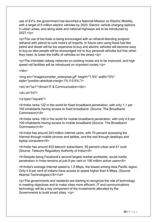 10 | P a g e
use of EV's, the government has launched a National Mission on Electric Mobility,
with a target of 6 million electric vehicles by 2020. Electric vehicle charging stations
in urban areas, and along state and national highways are to be introduced by
2027.</p>
<p>The use of bio-fuels is being encouraged with an ethanol-blending program
(ethanol with petrol) to curb India's oil imports. In future cars using fossil fuel like
petrol and diesel will be too expensive to buy and electric vehicles will become easy
to buy,so also people will be encouraged not to buy personal vehicles but hire when
they need ,to lower the traffic of vehicles on the street.</p>
<p>The interstate railway networks on existing routes are to be improved; and high
speed rail facilities will be introduced on important routes.</p>
</div>
<img src="imagessmarter_enterprise.gif" height="1.5%" width="5%"
style="position:absolute;margin:1% 0 0 6%;"/>
<div id="sa1">Smart IT & Communication</div>
<div id="h3">
<ul type="square">
<li>India ranks 122 in the world for fixed broadband penetration, with only 1.1 per
100 inhabitants having access to fixed broadband. (Source: The Broadband
Commission)</li>
<li>India ranks 106 in the world for mobile broadband penetration, with only 4.9 per
100 inhabitants having access to mobile broadband (Source: The Broadband
Commission)</li>
<li>India has around 243 million internet users, with 70 percent accessing the
Internet through mobile phones and tablets, and the rest through desktops and
laptop computers</li>
<li>India has around 933 telecom subscribers: 59 percent urban and 41 rural
(Source: Telecom Regulatory Authority of India)</li>
<li>Despite being Facebook's second largest market worldwide, social media
penetration in India remains at just 8 per cent or 106 million active users</li>
<li>India's average Internet speed is 1.5 Mbps, the lowest among Asia Pacific region.
Only 4.9 per cent of Indians have access to speed higher than 4 Mbps. (Source:
Akamai Technologies)</li></ul>
<p>The governments and residents are starting to recognize the role of technology
in meeting objectives and to make cities more efficient. IT and communications
technology will be a key component of the investments allocated by the
Governments to build smart cities. </p>
 