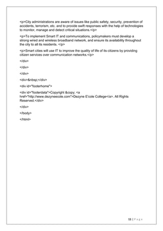11 | P a g e
<p>City administrations are aware of issues like public safety, security, prevention of
accidents, terrorism, etc. and to provide swift responses with the help of technologies
to monitor, manage and detect critical situations.</p>
<p>To implement Smart IT and communications, policymakers must develop a
strong wired and wireless broadband network, and ensure its availability throughout
the city to all its residents. </p>
<p>Smart cities will use IT to improve the quality of life of its citizens by providing
citizen services over communication networks.</p>
</div>
</div>
</div>
<div>&nbsp;</div>
<div id="footerhome">
<div id="footerdata">Copyright &copy; <a
href="http://www.dezyneecole.com">Dezyne E'cole College</a>. All Rights
Reserved.</div>
</div>
</body>
</html>
 