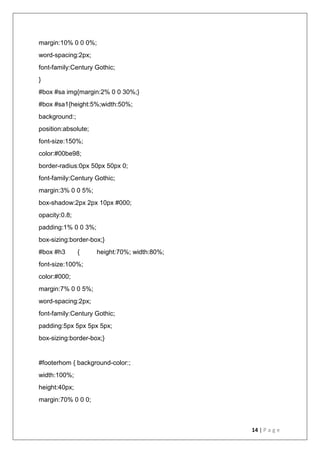 14 | P a g e
margin:10% 0 0 0%;
word-spacing:2px;
font-family:Century Gothic;
}
#box #sa img{margin:2% 0 0 30%;}
#box #sa1{height:5%;width:50%;
background:;
position:absolute;
font-size:150%;
color:#00be98;
border-radius:0px 50px 50px 0;
font-family:Century Gothic;
margin:3% 0 0 5%;
box-shadow:2px 2px 10px #000;
opacity:0.8;
padding:1% 0 0 3%;
box-sizing:border-box;}
#box #h3 { height:70%; width:80%;
font-size:100%;
color:#000;
margin:7% 0 0 5%;
word-spacing:2px;
font-family:Century Gothic;
padding:5px 5px 5px 5px;
box-sizing:border-box;}
#footerhom { background-color:;
width:100%;
height:40px;
margin:70% 0 0 0;
 