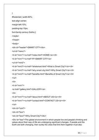 15 | P a g e
}
#footerdat { width:80%;
text-align:center;
margin-left:10%;
padding-top:10px;
font-family:century Gothic;}
</style>
</head>
<body>
<div id="header">SMART CITY</div>
<ul id="menu">
<li id="mm1"><a href="index.html">HOME</a></li>
<li id="mm1"><a href="#">SMART CITY</a>
<ul id="mm2">
<li id="mm3"><a href="whatsmart.html">What is Smart City?</a></li>
<li id="mm3"><a href="why smart city.html">Why Smart City?</a></li>
<li id="mm3"><a href="benefits.html">Benefits of Smart City?</a></li>
</ul>
</li>
<li id="mm1">
<a href="gallery.html">GALLERY</a>
</li>
<li id="mm1"><a href="about.html">ABOUT US</a></li>
<li id="mm1"><a href="contact.html">CONTACT US</a></li>
</ul>
<div id="cont">
<div id="box">
<div id="box1">Why Smart City?</div>
<Div id="bax">The global environment in which people live and people's thinking and
values about their way of life are undergoing significant changes. If people and the
Earth are both changing, then surely the cities that link them together must also
 
