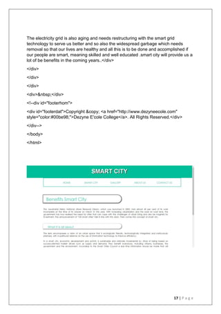 17 | P a g e
The electricity grid is also aging and needs restructuring with the smart grid
technology to serve us better and so also the widespread garbage which needs
removal so that our lives are healthy and all this is to be done and accomplished if
our people are smart, meaning skilled and well educated .smart city will provide us a
lot of be benefits in the coming years..</div>
</div>
</div>
</div>
<div>&nbsp;</div>
<!--div id="footerhom">
<div id="footerdat">Copyright &copy; <a href="http://www.dezyneecole.com"
style="color:#00be98;">Dezyne E'cole College</a>. All Rights Reserved.</div>
</div-->
</body>
</html>
 