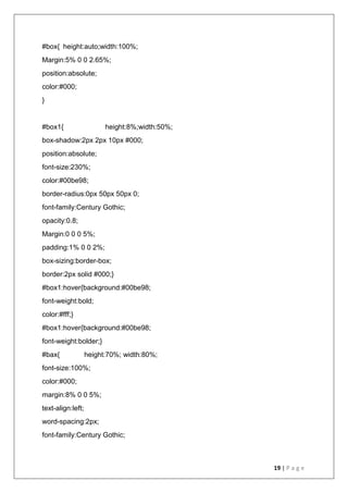 19 | P a g e
#box{ height:auto;width:100%;
Margin:5% 0 0 2.65%;
position:absolute;
color:#000;
}
#box1{ height:8%;width:50%;
box-shadow:2px 2px 10px #000;
position:absolute;
font-size:230%;
color:#00be98;
border-radius:0px 50px 50px 0;
font-family:Century Gothic;
opacity:0.8;
Margin:0 0 0 5%;
padding:1% 0 0 2%;
box-sizing:border-box;
border:2px solid #000;}
#box1:hover{background:#00be98;
font-weight:bold;
color:#fff;}
#box1:hover{background:#00be98;
font-weight:bolder;}
#bax{ height:70%; width:80%;
font-size:100%;
color:#000;
margin:8% 0 0 5%;
text-align:left;
word-spacing:2px;
font-family:Century Gothic;
 