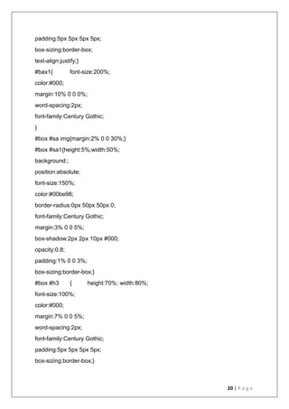 20 | P a g e
padding:5px 5px 5px 5px;
box-sizing:border-box;
text-align:justify;}
#bax1{ font-size:200%;
color:#000;
margin:10% 0 0 0%;
word-spacing:2px;
font-family:Century Gothic;
}
#box #sa img{margin:2% 0 0 30%;}
#box #sa1{height:5%;width:50%;
background:;
position:absolute;
font-size:150%;
color:#00be98;
border-radius:0px 50px 50px 0;
font-family:Century Gothic;
margin:3% 0 0 5%;
box-shadow:2px 2px 10px #000;
opacity:0.8;
padding:1% 0 0 3%;
box-sizing:border-box;}
#box #h3 { height:70%; width:80%;
font-size:100%;
color:#000;
margin:7% 0 0 5%;
word-spacing:2px;
font-family:Century Gothic;
padding:5px 5px 5px 5px;
box-sizing:border-box;}
 