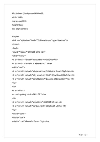 21 | P a g e
#footerhom { background:#00be98;
width:100%;
margin-top:65%;
height:40px;
text-align:center;}
</style>
<link rel="stylesheet" href="CSSheader.css" type="text/css" />
</head>
<body>
<div id="header">SMART CITY</div>
<ul id="menu">
<li id="mm1"><a href="index.html">HOME</a></li>
<li id="mm1"><a href="#">SMART CITY</a>
<ul id="mm2">
<li id="mm3"><a href="whatsmart.html">What is Smart City?</a></li>
<li id="mm3"><a href="why smart city.html">Why Smart City?</a></li>
<li id="mm3"><a href="benefits.html">Benefits of Smart City?</a></li>
</ul>
</li>
<li id="mm1">
<a href="gallery.html">GALLERY</a>
</li>
<li id="mm1"><a href="about.html">ABOUT US</a></li>
<li id="mm1"><a href="contact.html">CONTACT US</a></li>
</ul>
<div id="cont">
<div id="box">
<div id="box1">Benefits Smart City</div>
 