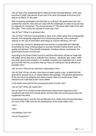 22 | P a g e
<div id="bax">The Jawaharlal Nehru National Urban Renewal Mission, which was
launched in 2005, had almost 40 per cent of its work incomplete at the time of its
closure on March 31 this year.
With increasing urbanisation and the load on rural land, the government has now
realised the need for cities that can cope with the challenges of urban living and also
be magnets for investment. The announcement of "100 smart cities" falls in line with
this vision. Then comes the concept of smart city.</div>
<div id="sa1">What it is all about</div>
<div id="bax">The term encompasses a vision of an urban space that is ecologically
friendly, technologically integrated and meticulously planned, with a particular
reliance on the use of information technology to improve efficiency.<br><br>
In a smart city, economic development and activity is sustainable and rationally
incremental by virtue of being based on success-oriented market drivers such as
supply and demand. They benefit everybody, including citizens, businesses, the
government and the environment.
According to the Smart Cities Council a real time information should be made that
will collect all the data that is collected from sensors - electricity, gas, water, traffic
and other government analytics - is carefully compiled and integrated into a smart
grid and then fed into computers that can focus on making the city as efficient as
possible.</div>
<div id="sa1">Why do we need them Urbanisation</div>
<div id="bax">It has not only a few hours of water supply a day, or electricity that
goes off for several hours, or streets littered with garbage. The general appearance
of the city has to be pleasing and clean.It would make our tourist sector more
attractive and it will lead to earn more dollars.
It will create more jobs for the unemployed youth of India.</div>
<div id="sa1">Who will invest</div>
<div id="bax">It is a Public private partnership project where large part of the
investment will come from private sector and the state and central government will
supplement this effort.
Central government and the Finance Minister Arun Jaitley had promised allocation
of a sum of Rs.7,060 crore for the development of the smart cities.</div>
</div>
</div>
<div>&nbsp;</div><br>
<div id="footerhom">
 