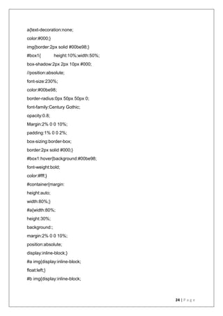 24 | P a g e
a{text-decoration:none;
color:#000;}
img{border:2px solid #00be98;}
#box1{ height:10%;width:50%;
box-shadow:2px 2px 10px #000;
//position:absolute;
font-size:230%;
color:#00be98;
border-radius:0px 50px 50px 0;
font-family:Century Gothic;
opacity:0.8;
Margin:2% 0 0 10%;
padding:1% 0 0 2%;
box-sizing:border-box;
border:2px solid #000;}
#box1:hover{background:#00be98;
font-weight:bold;
color:#fff;}
#container{margin:
height:auto;
width:80%;}
#a{width:80%;
height:30%;
background:;
margin:2% 0 0 10%;
position:absolute;
display:inline-block;}
#a img{display:inline-block;
float:left;}
#b img{display:inline-block;
 