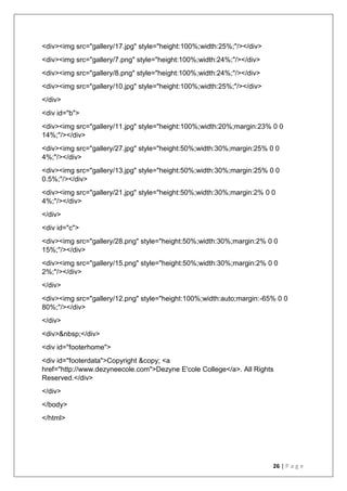 26 | P a g e
<div><img src="gallery/17.jpg" style="height:100%;width:25%;"/></div>
<div><img src="gallery/7.png" style="height:100%;width:24%;"/></div>
<div><img src="gallery/8.png" style="height:100%;width:24%;"/></div>
<div><img src="gallery/10.jpg" style="height:100%;width:25%;"/></div>
</div>
<div id="b">
<div><img src="gallery/11.jpg" style="height:100%;width:20%;margin:23% 0 0
14%;"/></div>
<div><img src="gallery/27.jpg" style="height:50%;width:30%;margin:25% 0 0
4%;"/></div>
<div><img src="gallery/13.jpg" style="height:50%;width:30%;margin:25% 0 0
0.5%;"/></div>
<div><img src="gallery/21.jpg" style="height:50%;width:30%;margin:2% 0 0
4%;"/></div>
</div>
<div id="c">
<div><img src="gallery/28.png" style="height:50%;width:30%;margin:2% 0 0
15%;"/></div>
<div><img src="gallery/15.png" style="height:50%;width:30%;margin:2% 0 0
2%;"/></div>
</div>
<div><img src="gallery/12.png" style="height:100%;width:auto;margin:-65% 0 0
80%;"/></div>
</div>
<div>&nbsp;</div>
<div id="footerhome">
<div id="footerdata">Copyright &copy; <a
href="http://www.dezyneecole.com">Dezyne E'cole College</a>. All Rights
Reserved.</div>
</div>
</body>
</html>
 