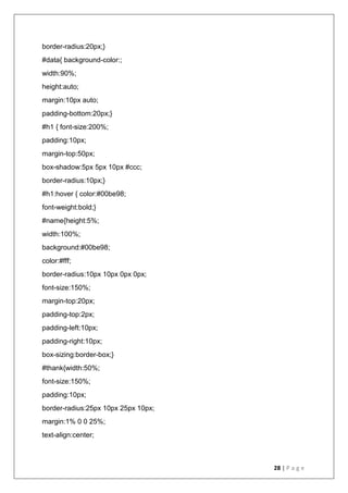 28 | P a g e
border-radius:20px;}
#data{ background-color:;
width:90%;
height:auto;
margin:10px auto;
padding-bottom:20px;}
#h1 { font-size:200%;
padding:10px;
margin-top:50px;
box-shadow:5px 5px 10px #ccc;
border-radius:10px;}
#h1:hover { color:#00be98;
font-weight:bold;}
#name{height:5%;
width:100%;
background:#00be98;
color:#fff;
border-radius:10px 10px 0px 0px;
font-size:150%;
margin-top:20px;
padding-top:2px;
padding-left:10px;
padding-right:10px;
box-sizing:border-box;}
#thank{width:50%;
font-size:150%;
padding:10px;
border-radius:25px 10px 25px 10px;
margin:1% 0 0 25%;
text-align:center;
 