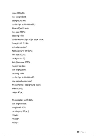 29 | P a g e
color:#00be98;
font-weight:bold;
background:#fff;
border:1px solid #00be98;}
#thank1{width:auto;
font-size:150%;
padding:10px;
border-radius:25px 10px 25px 10px;
//margin:0 0 0 25%;
text-align:center;}
#p{margin:2% 0 0 60%;
font-size:100%;
background:0;}
#info{font-size:100%;
margin-top:0px;
text-align:justify;
padding:10px;
border:1px solid #00be98;
box-sizing:border-box;}
#footerhome { background-color:;
width:100%;
height:40px;}
#footerdata { width:80%;
text-align:center;
margin-left:10%;
padding-top:10px; }
</style>
</head>
<body>
 