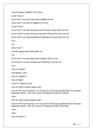30 | P a g e
<div id="header">SMART CITY</div>
<ul id="menu">
<li id="mm1"><a href="index.html">HOME</a></li>
<li id="mm1"><a href="#">SMART CITY</a>
<ul id="mm2">
<li id="mm3"><a href="whatsmart.html">What is Smart City?</a></li>
<li id="mm3"><a href="why smart city.html">Why Smart City?</a></li>
<li id="mm3"><a href="benefits.html">Benefits of Smart City?</a></li>
</ul>
</li>
<li id="mm1">
<a href="gallery.html">GALLERY</a>
</li>
<li id="mm1"><a href="about.html">ABOUT US</a></li>
<li id="mm1"><a href="contact.html">CONTACT US</a></li>
</ul>
<div id="middle">
<div>&nbsp; </div>
<div id="middle1">
<div id="data">
<p id="h1">About Us</p>
<div id="name">Hardik Jadam</div>
<div id="info">I am studing in <b>1st year</b>.And I persuing Bachlors of Computer
Application (BCA). And i am a proud <b>Dezyne E'colian</b>.&nbsp;
</div>
<div id="name">Rounit Mathur</div>
<div id="info">I am studing in <b>1st year</b>.And I persuing Bachlors of Computer
Application (BCA). And i am a proud <b>Dezyne E'colian</b>.&nbsp;
</div>
</div>
<div id="thank1">
 