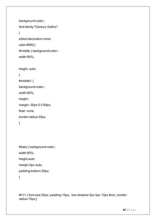 32 | P a g e
background-color:;
font-family:"Century Gothic";
}
a{text-decoration:none;
color:#000;}
#middle { background-color:;
width:95%;
height: auto;
}
#middle1 {
background-color:;
width:92%;
height:;
margin:-30px 0 0 69px;
float: none;
border-radius:20px;
}
#data { background-color:;
width:90%;
height:auto;
margin:0px auto;
padding-bottom:20px;
}
#h11 { font-size:52px; padding:10px; box-shadow:5px 5px 10px #ccc; border-
radius:10px;}
 