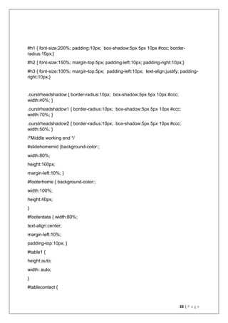 33 | P a g e
#h1 { font-size:200%; padding:10px; box-shadow:5px 5px 10px #ccc; border-
radius:10px;}
#h2 { font-size:150%; margin-top:5px; padding-left:10px; padding-right:10px;}
#h3 { font-size:100%; margin-top:5px; padding-left:10px; text-align:justify; padding-
right:10px;}
.ourstrheadshadow { border-radius:10px; box-shadow:5px 5px 10px #ccc;
width:40%; }
.ourstrheadshadow1 { border-radius:10px; box-shadow:5px 5px 10px #ccc;
width:70%; }
.ourstrheadshadow2 { border-radius:10px; box-shadow:5px 5px 10px #ccc;
width:50%; }
/*Middle working end */
#slidehomemid {background-color:;
width:80%;
height:100px;
margin-left:10%; }
#footerhome { background-color:;
width:100%;
height:40px;
}
#footerdata { width:80%;
text-align:center;
margin-left:10%;
padding-top:10px; }
#table1 {
height:auto;
width: auto;
}
#tablecontact {
 
