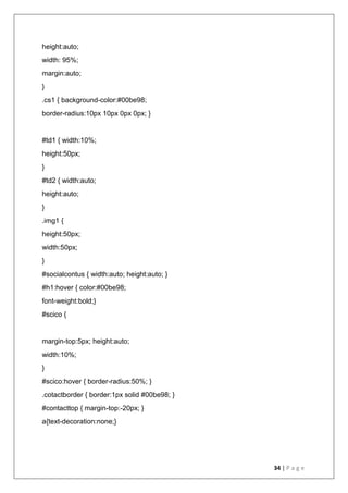34 | P a g e
height:auto;
width: 95%;
margin:auto;
}
.cs1 { background-color:#00be98;
border-radius:10px 10px 0px 0px; }
#td1 { width:10%;
height:50px;
}
#td2 { width:auto;
height:auto;
}
.img1 {
height:50px;
width:50px;
}
#socialcontus { width:auto; height:auto; }
#h1:hover { color:#00be98;
font-weight:bold;}
#scico {
margin-top:5px; height:auto;
width:10%;
}
#scico:hover { border-radius:50%; }
.cotactborder { border:1px solid #00be98; }
#contacttop { margin-top:-20px; }
a{text-decoration:none;}
 