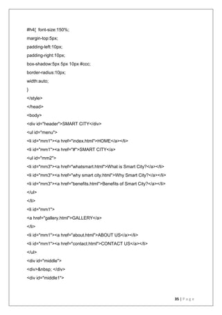 35 | P a g e
#h4{ font-size:150%;
margin-top:5px;
padding-left:10px;
padding-right:10px;
box-shadow:5px 5px 10px #ccc;
border-radius:10px;
width:auto;
}
</style>
</head>
<body>
<div id="header">SMART CITY</div>
<ul id="menu">
<li id="mm1"><a href="index.html">HOME</a></li>
<li id="mm1"><a href="#">SMART CITY</a>
<ul id="mm2">
<li id="mm3"><a href="whatsmart.html">What is Smart City?</a></li>
<li id="mm3"><a href="why smart city.html">Why Smart City?</a></li>
<li id="mm3"><a href="benefits.html">Benefits of Smart City?</a></li>
</ul>
</li>
<li id="mm1">
<a href="gallery.html">GALLERY</a>
</li>
<li id="mm1"><a href="about.html">ABOUT US</a></li>
<li id="mm1"><a href="contact.html">CONTACT US</a></li>
</ul>
<div id="middle">
<div>&nbsp; </div>
<div id="middle1">
 
