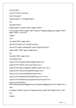 36 | P a g e
<div id="data">
<p id="h1">Get in touch</p>
<div id="contact">
<table border="0" id="tablecontact">
<tr>
<td width="50%">
<table border="0" width="100%" height="100%">
<tr><td width="100%" height="500"><img src="imagescollege.png" height="100%"
width="100%" /></td></tr>
</table>
</td>
<td width="50%" valign="top">
<div id="h2" class="cs1">Contact Us</div>
<div id="h3" class="cotactborder" style="margin-top:-5px;">
<table width="100%" style="height:auto;">
<tr>
<td width="50%" valign="top">
<div>&nbsp;</div>
<span id="h3">Dezyne E'Cole College</span><br />
<span id="h3">106/10, Civil Lines</span><br />
<span id="h3">Ajmer, Rajasthan 305001</span><br /><br />
<span id="h3">Phone:0145-2624679</span><br />
<span id="h3">Fax:0145-2624679</span><br />
<span id="h3">Mobile:098 29 024839</span><br /><br />
<span id="h3">Website:www.dezyneecole.com</span><br />
<span id="h3">Email:<a
href="mailto:dezyneecole@gmail.com">dezyneecole@gmail.com</a></span><br />
</td>
<td valign="middle"><img src="imagesmail.png" width="200" height="200" /></td>
</tr>
</table>
 