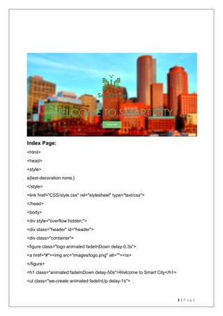 1 | P a g e
Index Page:
<html>
<head>
<style>
a{text-decoration:none;}
</style>
<link href="CSS/style.css" rel="stylesheet" type="text/css">
</head>
<body>
<div style="overflow:hidden;">
<div class="header" id="header">
<div class="container">
<figure class="logo animated fadeInDown delay-0.3s">
<a href="#"><img src="images/logo.png" alt=""></a>
</figure>
<h1 class="animated fadeInDown delay-50s">Welcome to Smart City</h1>
<ul class="we-create animated fadeInUp delay-1s">
 