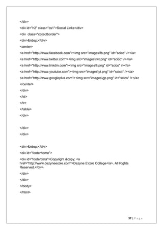 37 | P a g e
</div>
<div id="h2" class="cs1">Social Links</div>
<div class="cotactborder">
<div>&nbsp;</div>
<center>
<a href="http://www.facebook.com"><img src="imagesfb.png" id="scico" /></a>
<a href="http://www.twitter.com"><img src="imagestwt.png" id="scico" /></a>
<a href="http://www.linkdin.com"><img src="imagesli.png" id="scico" /></a>
<a href="http://www.youtube.com"><img src="imagesyt.png" id="scico" /></a>
<a href="http://www.googleplus.com"><img src="imagesgp.png" id="scico" /></a>
</center>
</div>
</td>
</tr>
</table>
</div>
</div>
</div>
<div>&nbsp;</div>
<div id="footerhome">
<div id="footerdata">Copyright &copy; <a
href="http://www.dezyneecole.com">Dezyne E'cole College</a>. All Rights
Reserved.</div>
</div>
</div>
</body>
</html>
 