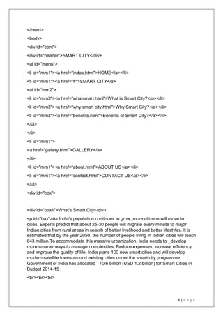 5 | P a g e
</head>
<body>
<div id="cont">
<div id="header">SMART CITY</div>
<ul id="menu">
<li id="mm1"><a href="index.html">HOME</a></li>
<li id="mm1"><a href="#">SMART CITY</a>
<ul id="mm2">
<li id="mm3"><a href="whatsmart.html">What is Smart City?</a></li>
<li id="mm3"><a href="why smart city.html">Why Smart City?</a></li>
<li id="mm3"><a href="benefits.html">Benefits of Smart City?</a></li>
</ul>
</li>
<li id="mm1">
<a href="gallery.html">GALLERY</a>
</li>
<li id="mm1"><a href="about.html">ABOUT US</a></li>
<li id="mm1"><a href="contact.html">CONTACT US</a></li>
</ul>
<div id="box">
<div id="box1">What's Smart City</div>
<p id="bax">As India's population continues to grow, more citizens will move to
cities. Experts predict that about 25-30 people will migrate every minute to major
Indian cities from rural areas in search of better livelihood and better lifestyles. It is
estimated that by the year 2050, the number of people living in Indian cities will touch
843 million.To accommodate this massive urbanization, India needs to _develop
more smarter ways to manage complexities, Reduce expenses, increase efficiency
and improve the quality of life. India plans 100 new smart cities and will develop
modern satellite towns around existing cities under the smart city programme.
Government of India has allocated ` 70.6 billion (USD 1.2 billion) for Smart Cities in
Budget 2014-15
<br><br><br>
 