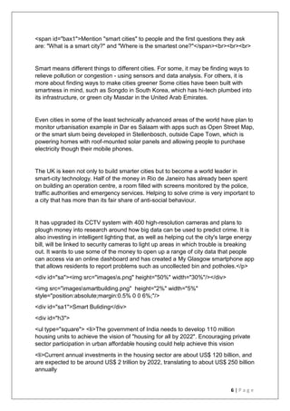 6 | P a g e
<span id="bax1">Mention "smart cities" to people and the first questions they ask
are: "What is a smart city?" and "Where is the smartest one?"</span><br><br><br>
Smart means different things to different cities. For some, it may be finding ways to
relieve pollution or congestion - using sensors and data analysis. For others, it is
more about finding ways to make cities greener Some cities have been built with
smartness in mind, such as Songdo in South Korea, which has hi-tech plumbed into
its infrastructure, or green city Masdar in the United Arab Emirates.
Even cities in some of the least technically advanced areas of the world have plan to
monitor urbanisation example in Dar es Salaam with apps such as Open Street Map,
or the smart slum being developed in Stellenbosch, outside Cape Town, which is
powering homes with roof-mounted solar panels and allowing people to purchase
electricity though their mobile phones.
The UK is keen not only to build smarter cities but to become a world leader in
smart-city technology. Half of the money in Rio de Janeiro has already been spent
on building an operation centre, a room filled with screens monitored by the police,
traffic authorities and emergency services. Helping to solve crime is very important to
a city that has more than its fair share of anti-social behaviour.
It has upgraded its CCTV system with 400 high-resolution cameras and plans to
plough money into research around how big data can be used to predict crime. It is
also investing in intelligent lighting that, as well as helping cut the city's large energy
bill, will be linked to security cameras to light up areas in which trouble is breaking
out. It wants to use some of the money to open up a range of city data that people
can access via an online dashboard and has created a My Glasgow smartphone app
that allows residents to report problems such as uncollected bin and potholes.</p>
<div id="sa"><img src="imagess.png" height="50%" width="30%"/></div>
<img src="imagessmartbuilding.png" height="2%" width="5%"
style="position:absolute;margin:0.5% 0 0 6%;"/>
<div id="sa1">Smart Buliding</div>
<div id="h3">
<ul type="square"> <li>The government of India needs to develop 110 million
housing units to achieve the vision of "housing for all by 2022". Encouraging private
sector participation in urban affordable housing could help achieve this vision
<li>Current annual investments in the housing sector are about US$ 120 billion, and
are expected to be around US$ 2 trillion by 2022, translating to about US$ 250 billion
annually
 