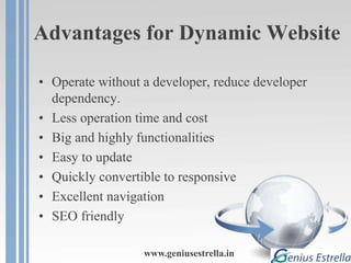 Advantages for Dynamic Website
• Operate without a developer, reduce developer
dependency.
• Less operation time and cost
• Big and highly functionalities
• Easy to update
• Quickly convertible to responsive
• Excellent navigation
• SEO friendly
www.geniusestrella.in
 