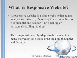What is Responsive Website?
• A responsive website is a single website that adapts
to any screen size so, it's as easy to use on mobile as
it is on tablet and desktop – no pinching or
horizontal scrolling required.
• The design instinctively adapts to the device it is
being viewed on so it looks great on a mobile, tablet
and desktop.
www.geniusestrella.in
 