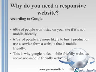 Why do you need a responsive
website?
According to Google:
• 60% of people won’t stay on your site if it’s not
mobile-friendly.
• 67% of people are more likely to buy a product or
use a service form a website that is mobile
friendly.
• This is why google ranks mobile-friendly websites
above non-mobile friendly websites.
www.geniusestrella.in
 
