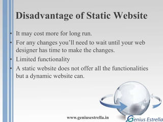 Disadvantage of Static Website
• It may cost more for long run.
• For any changes you’ll need to wait until your web
designer has time to make the changes.
• Limited functionality
• A static website does not offer all the functionalities
but a dynamic website can.
www.geniusestrella.in
 