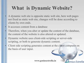 What is Dynamic Website?
• A dynamic web site is opposite static web site, here web pages
not fixed as static web site, changes will be done according to
clients by own ends.
• It accesses content from a database
• Therefore, when you alter or update the content of the database,
the content of the website is also altered or updated.
• Dynamic website uses client-side scripting or server-side
scripting, or both to generate dynamic content.
• Client side scripting generates content at the client computer on
the basis of user input.
www.geniusestrella.in
 