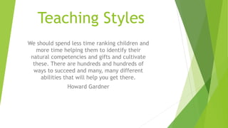 Teaching Styles
We should spend less time ranking children and
more time helping them to identify their
natural competencies and gifts and cultivate
these. There are hundreds and hundreds of
ways to succeed and many, many different
abilities that will help you get there.
Howard Gardner
 