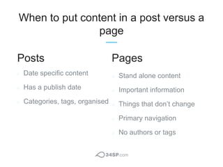 When to put content in a post versus a
page
Date specific content
Has a publish date
Categories, tags, organised
Stand alo...