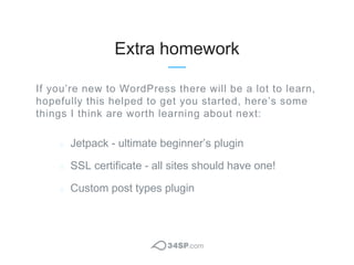 Extra homework
Jetpack - ultimate beginner’s plugin
SSL certificate - all sites should have one!
Custom post types plugin
...