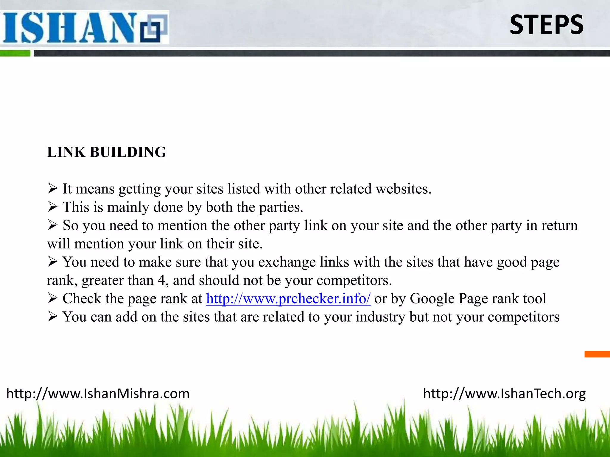 STEPS



     LINK BUILDING

      It means getting your sites listed with other related websites.
      This is mainly done by both the parties.
      So you need to mention the other party link on your site and the other party in return
     will mention your link on their site.
      You need to make sure that you exchange links with the sites that have good page
     rank, greater than 4, and should not be your competitors.
      Check the page rank at http://www.prchecker.info/ or by Google Page rank tool
      You can add on the sites that are related to your industry but not your competitors




http://www.IshanMishra.com                                         http://www.IshanTech.org
 