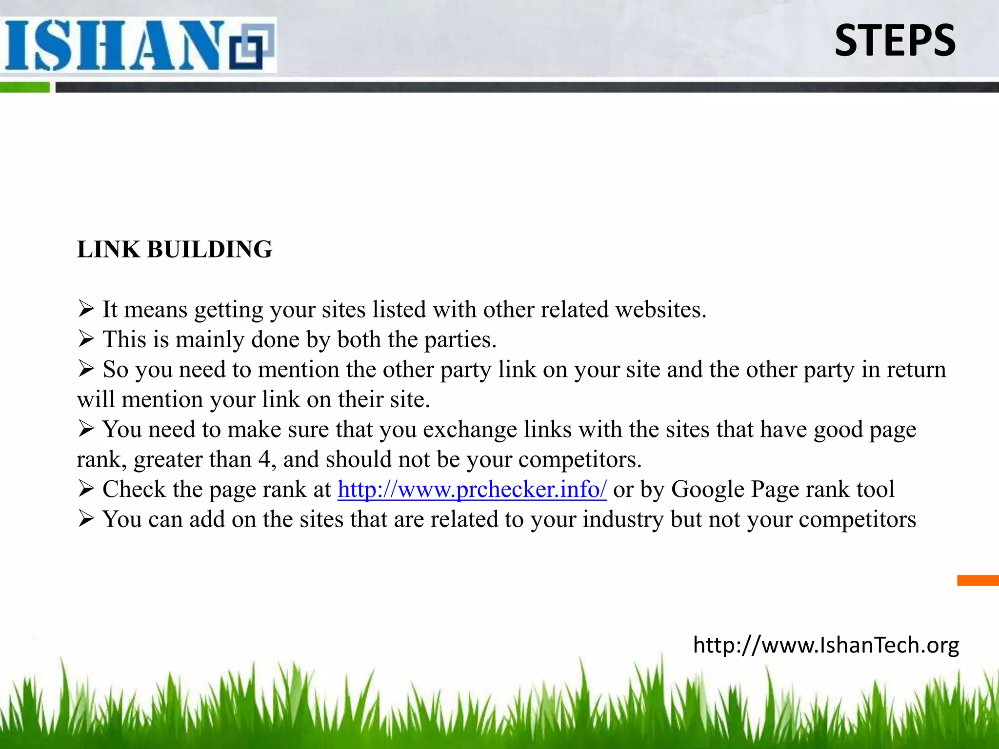 STEPS



LINK BUILDING

 It means getting your sites listed with other related websites.
 This is mainly done by both the parties.
 So you need to mention the other party link on your site and the other party in return
will mention your link on their site.
 You need to make sure that you exchange links with the sites that have good page
rank, greater than 4, and should not be your competitors.
 Check the page rank at http://www.prchecker.info/ or by Google Page rank tool
 You can add on the sites that are related to your industry but not your competitors




                                                              http://www.IshanTech.org
 