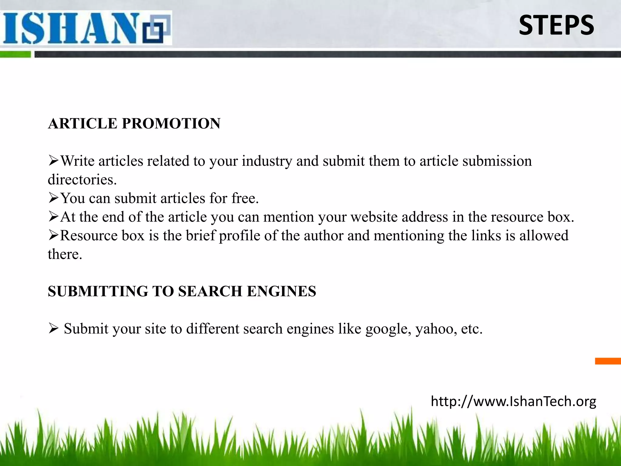 STEPS


ARTICLE PROMOTION

Write articles related to your industry and submit them to article submission
directories.
You can submit articles for free.
At the end of the article you can mention your website address in the resource box.
Resource box is the brief profile of the author and mentioning the links is allowed
there.

SUBMITTING TO SEARCH ENGINES

 Submit your site to different search engines like google, yahoo, etc.



                                                              http://www.IshanTech.org
 