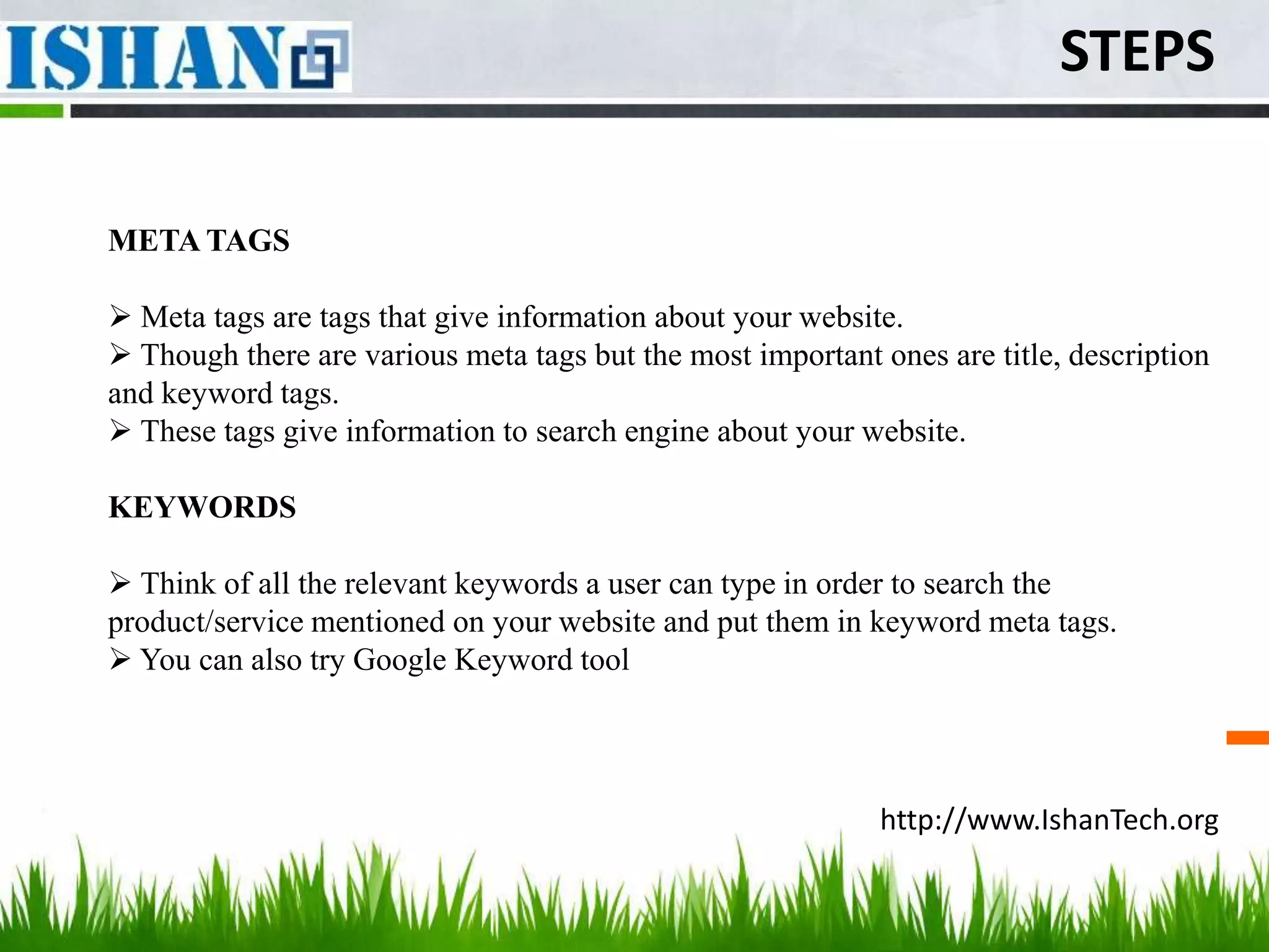 STEPS

META TAGS

 Meta tags are tags that give information about your website.
 Though there are various meta tags but the most important ones are title, description
and keyword tags.
 These tags give information to search engine about your website.

KEYWORDS

 Think of all the relevant keywords a user can type in order to search the
product/service mentioned on your website and put them in keyword meta tags.
 You can also try Google Keyword tool




                                                            http://www.IshanTech.org
 