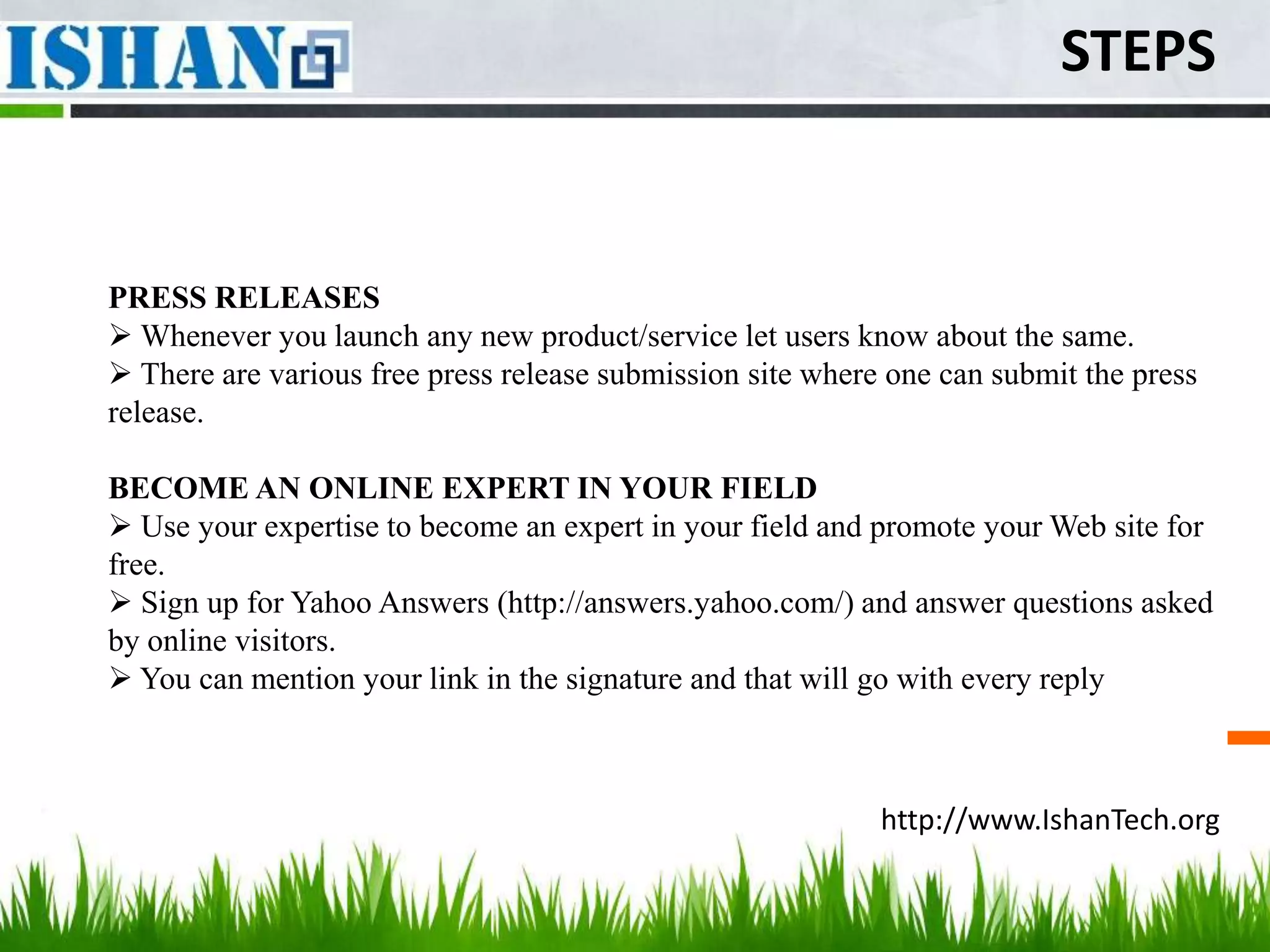 STEPS


PRESS RELEASES
 Whenever you launch any new product/service let users know about the same.
 There are various free press release submission site where one can submit the press
release.

BECOME AN ONLINE EXPERT IN YOUR FIELD
 Use your expertise to become an expert in your field and promote your Web site for
free.
 Sign up for Yahoo Answers (http://answers.yahoo.com/) and answer questions asked
by online visitors.
 You can mention your link in the signature and that will go with every reply



                                                            http://www.IshanTech.org
 