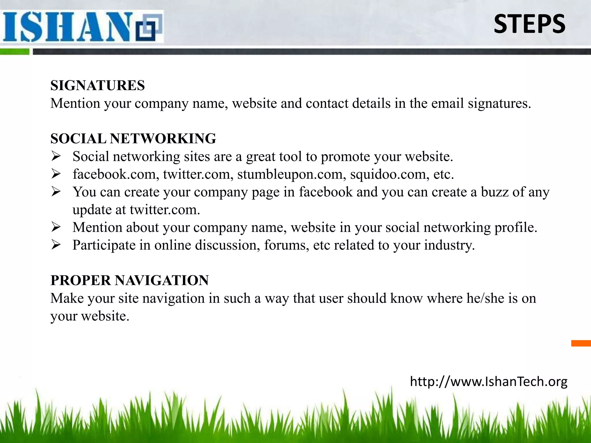 STEPS
SIGNATURES
Mention your company name, website and contact details in the email signatures.

SOCIAL NETWORKING
 Social networking sites are a great tool to promote your website.
 facebook.com, twitter.com, stumbleupon.com, squidoo.com, etc.
 You can create your company page in facebook and you can create a buzz of any
  update at twitter.com.
 Mention about your company name, website in your social networking profile.
 Participate in online discussion, forums, etc related to your industry.

PROPER NAVIGATION
Make your site navigation in such a way that user should know where he/she is on
your website.



                                                           http://www.IshanTech.org
 