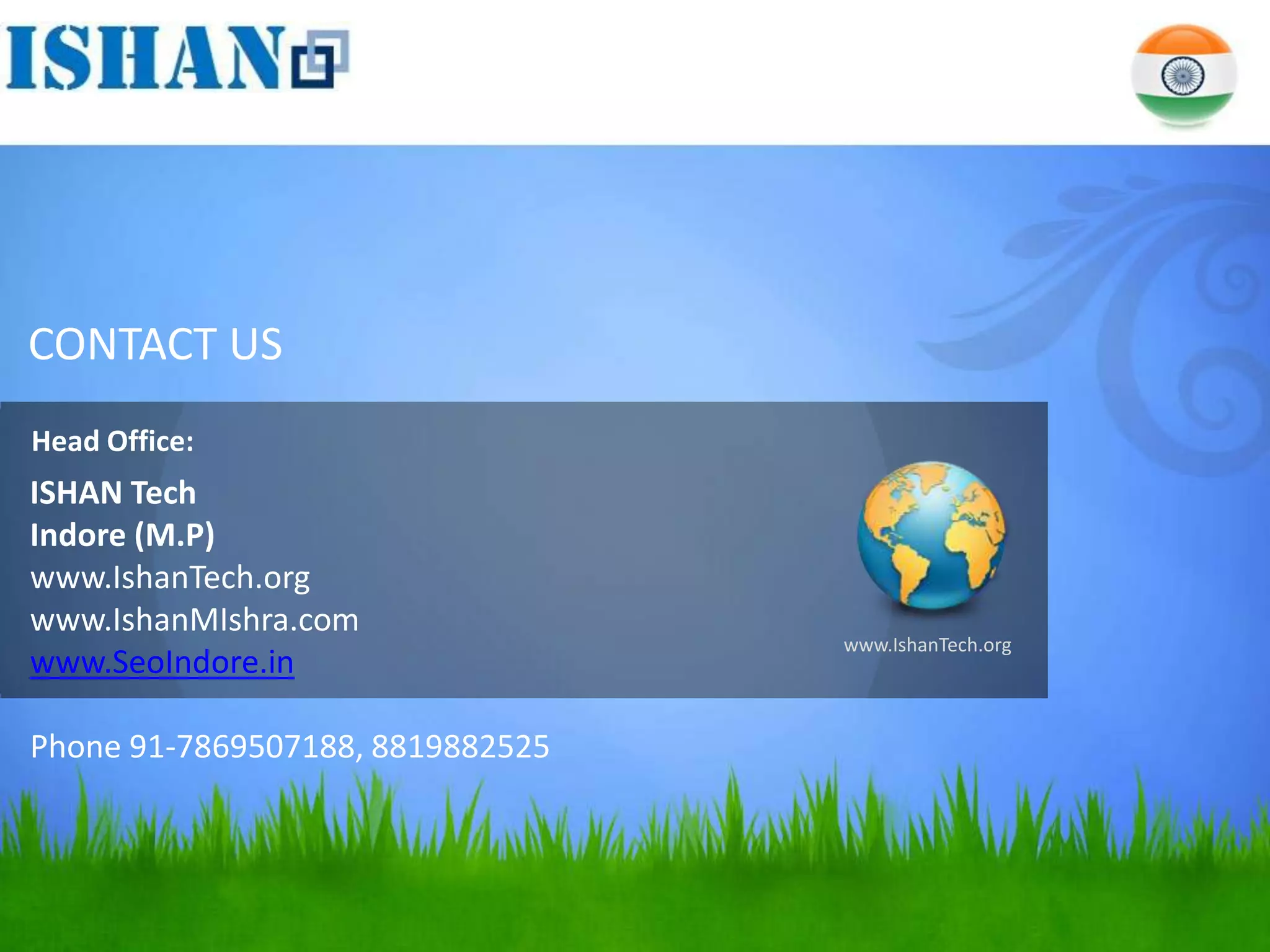 CONTACT US
Head Office:
ISHAN Tech
Indore (M.P)
www.IshanTech.org
www.IshanMIshra.com
                                  www.IshanTech.org
www.SeoIndore.in

Phone 91-7869507188, 8819882525
 