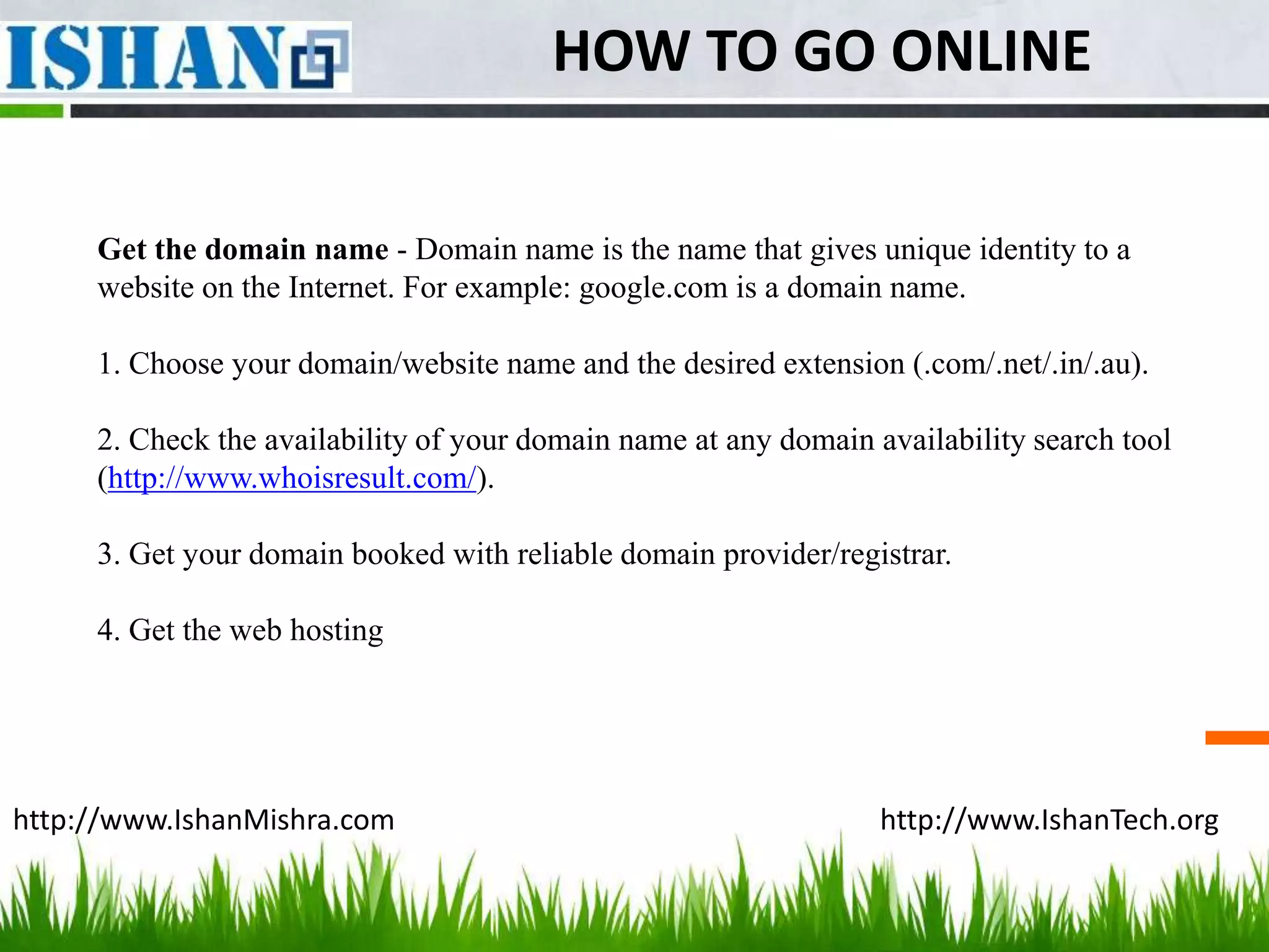 HOW TO GO ONLINE

     Get the domain name - Domain name is the name that gives unique identity to a
     website on the Internet. For example: google.com is a domain name.

     1. Choose your domain/website name and the desired extension (.com/.net/.in/.au).

     2. Check the availability of your domain name at any domain availability search tool
     (http://www.whoisresult.com/).

     3. Get your domain booked with reliable domain provider/registrar.

     4. Get the web hosting




http://www.IshanMishra.com                                        http://www.IshanTech.org
 