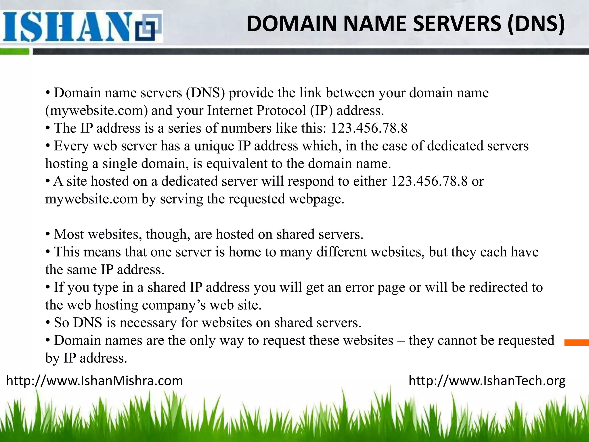 DOMAIN NAME SERVERS (DNS)

     • Domain name servers (DNS) provide the link between your domain name
     (mywebsite.com) and your Internet Protocol (IP) address.
     • The IP address is a series of numbers like this: 123.456.78.8
     • Every web server has a unique IP address which, in the case of dedicated servers
     hosting a single domain, is equivalent to the domain name.
     • A site hosted on a dedicated server will respond to either 123.456.78.8 or
     mywebsite.com by serving the requested webpage.

     • Most websites, though, are hosted on shared servers.
     • This means that one server is home to many different websites, but they each have
     the same IP address.
     • If you type in a shared IP address you will get an error page or will be redirected to
     the web hosting company’s web site.
     • So DNS is necessary for websites on shared servers.
     • Domain names are the only way to request these websites – they cannot be requested
     by IP address.
http://www.IshanMishra.com                                         http://www.IshanTech.org
 