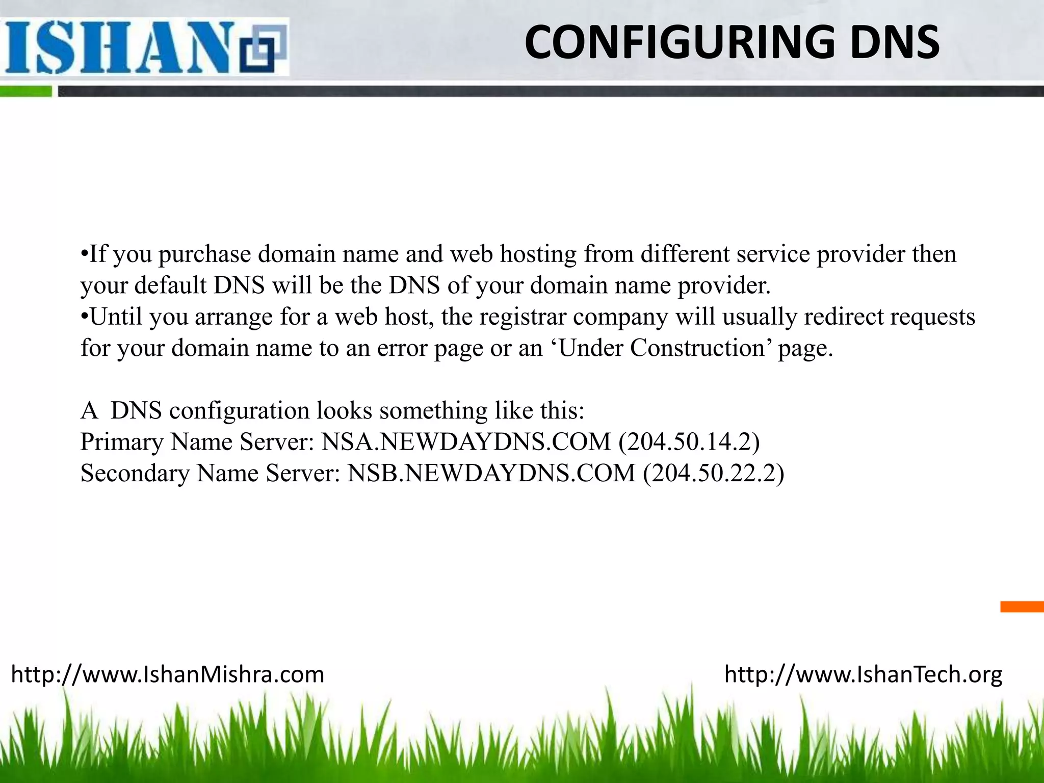 CONFIGURING DNS


     •If you purchase domain name and web hosting from different service provider then
     your default DNS will be the DNS of your domain name provider.
     •Until you arrange for a web host, the registrar company will usually redirect requests
     for your domain name to an error page or an ‘Under Construction’ page.

     A DNS configuration looks something like this:
     Primary Name Server: NSA.NEWDAYDNS.COM (204.50.14.2)
     Secondary Name Server: NSB.NEWDAYDNS.COM (204.50.22.2)




http://www.IshanMishra.com                                         http://www.IshanTech.org
 