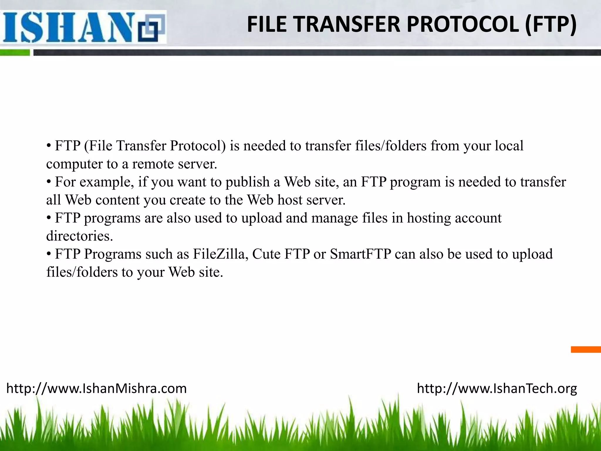 FILE TRANSFER PROTOCOL (FTP)



     • FTP (File Transfer Protocol) is needed to transfer files/folders from your local
     computer to a remote server.
     • For example, if you want to publish a Web site, an FTP program is needed to transfer
     all Web content you create to the Web host server.
     • FTP programs are also used to upload and manage files in hosting account
     directories.
     • FTP Programs such as FileZilla, Cute FTP or SmartFTP can also be used to upload
     files/folders to your Web site.




http://www.IshanMishra.com                                        http://www.IshanTech.org
 