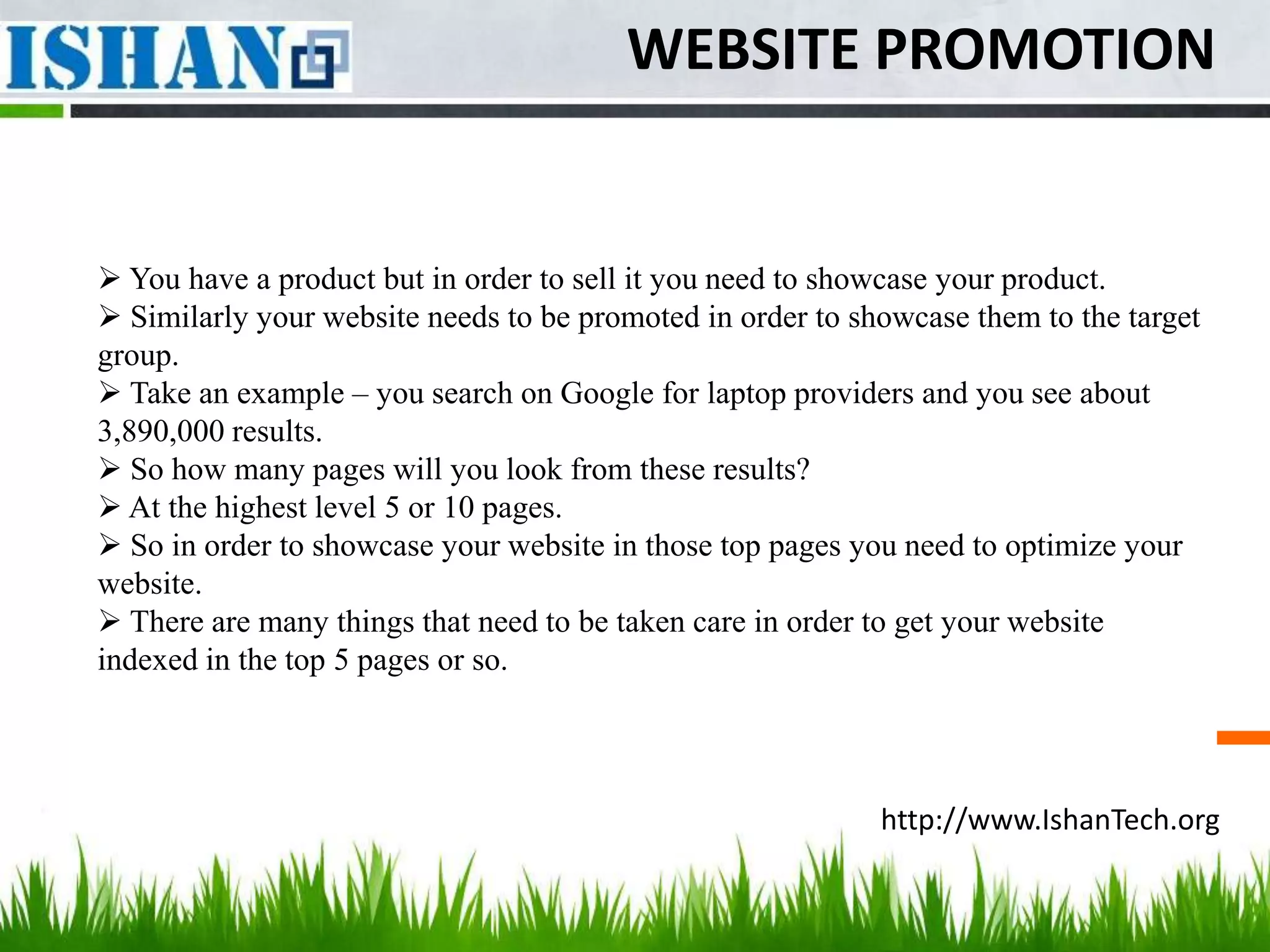 WEBSITE PROMOTION


 You have a product but in order to sell it you need to showcase your product.
 Similarly your website needs to be promoted in order to showcase them to the target
group.
 Take an example – you search on Google for laptop providers and you see about
3,890,000 results.
 So how many pages will you look from these results?
 At the highest level 5 or 10 pages.
 So in order to showcase your website in those top pages you need to optimize your
website.
 There are many things that need to be taken care in order to get your website
indexed in the top 5 pages or so.




                                                            http://www.IshanTech.org
 
