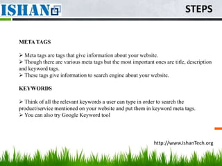 STEPS

META TAGS

 Meta tags are tags that give information about your website.
 Though there are various meta tags but the most important ones are title, description
and keyword tags.
 These tags give information to search engine about your website.

KEYWORDS

 Think of all the relevant keywords a user can type in order to search the
product/service mentioned on your website and put them in keyword meta tags.
 You can also try Google Keyword tool




                                                            http://www.IshanTech.org
 