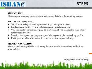 STEPS
SIGNATURES
Mention your company name, website and contact details in the email signatures.

SOCIAL NETWORKING
 Social networking sites are a great tool to promote your website.
 facebook.com, twitter.com, stumbleupon.com, squidoo.com, etc.
 You can create your company page in facebook and you can create a buzz of any
  update at twitter.com.
 Mention about your company name, website in your social networking profile.
 Participate in online discussion, forums, etc related to your industry.

PROPER NAVIGATION
Make your site navigation in such a way that user should know where he/she is on
your website.



                                                           http://www.IshanTech.org
 