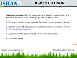 HOW TO GO ONLINE

     Get the domain name - Domain name is the name that gives unique identity to a
     website on the Internet. For example: google.com is a domain name.

     1. Choose your domain/website name and the desired extension (.com/.net/.in/.au).

     2. Check the availability of your domain name at any domain availability search tool
     (http://www.whoisresult.com/).

     3. Get your domain booked with reliable domain provider/registrar.

     4. Get the web hosting




http://www.IshanMishra.com                                        http://www.IshanTech.org
 